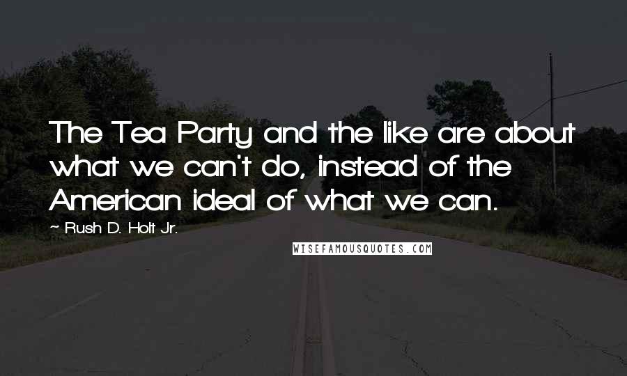 Rush D. Holt Jr. Quotes: The Tea Party and the like are about what we can't do, instead of the American ideal of what we can.