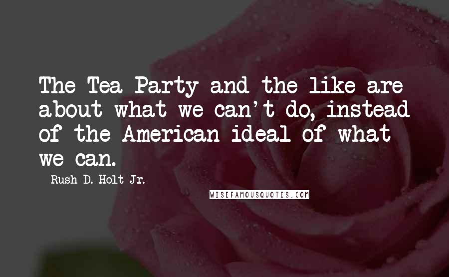 Rush D. Holt Jr. Quotes: The Tea Party and the like are about what we can't do, instead of the American ideal of what we can.