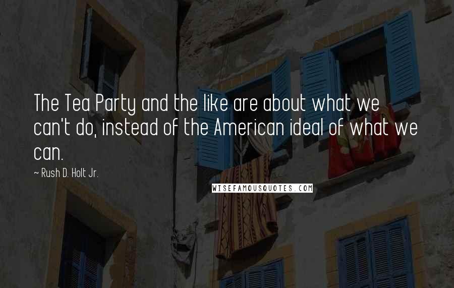 Rush D. Holt Jr. Quotes: The Tea Party and the like are about what we can't do, instead of the American ideal of what we can.