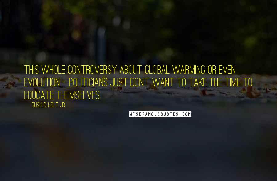 Rush D. Holt Jr. Quotes: This whole controversy about global warming or even evolution - politicians just don't want to take the time to educate themselves.