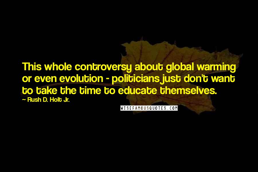 Rush D. Holt Jr. Quotes: This whole controversy about global warming or even evolution - politicians just don't want to take the time to educate themselves.