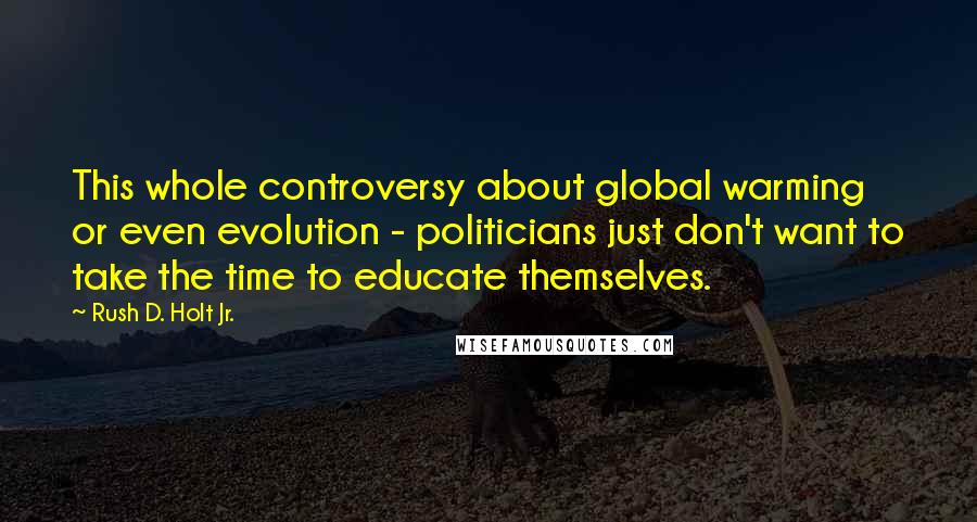 Rush D. Holt Jr. Quotes: This whole controversy about global warming or even evolution - politicians just don't want to take the time to educate themselves.