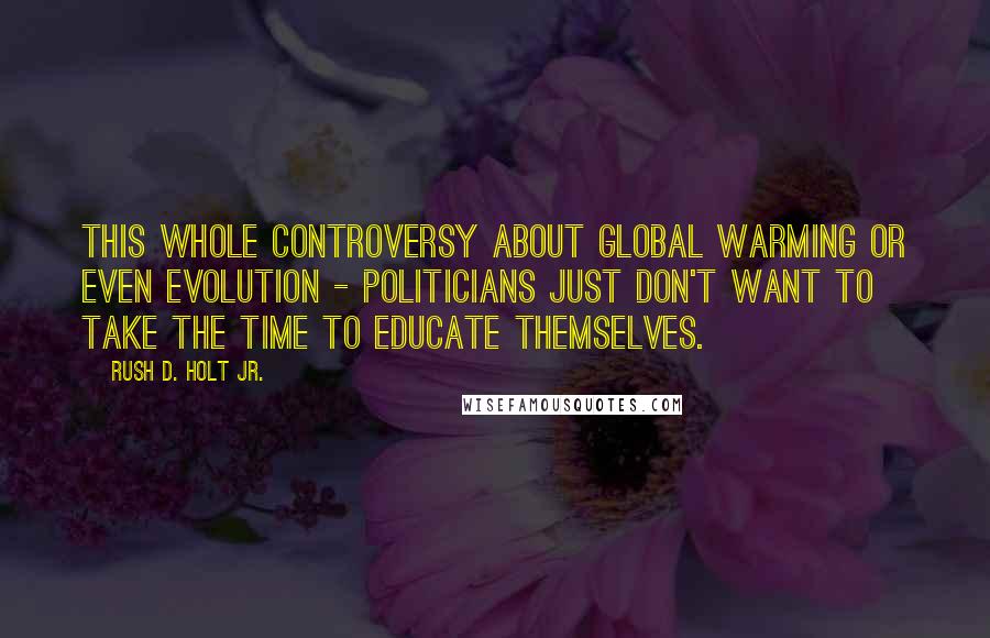 Rush D. Holt Jr. Quotes: This whole controversy about global warming or even evolution - politicians just don't want to take the time to educate themselves.