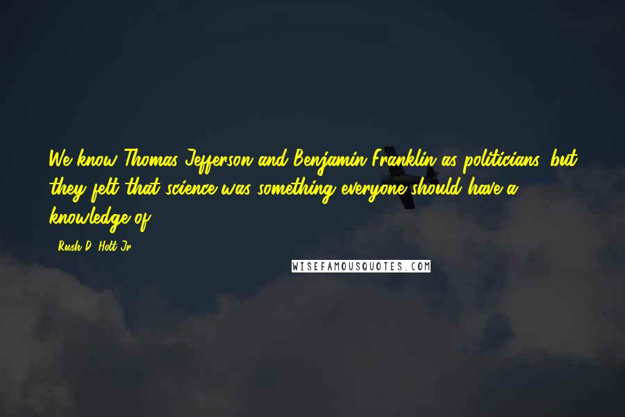 Rush D. Holt Jr. Quotes: We know Thomas Jefferson and Benjamin Franklin as politicians, but they felt that science was something everyone should have a knowledge of.