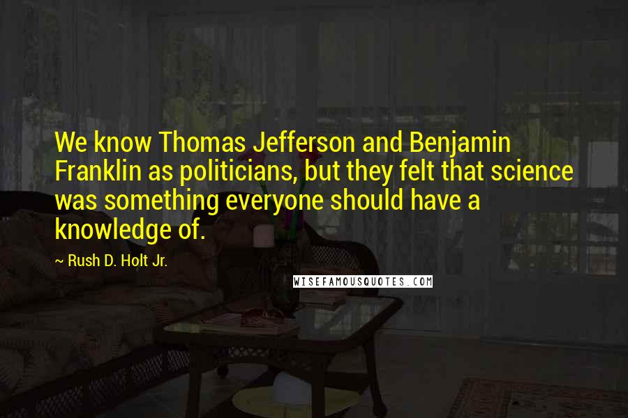 Rush D. Holt Jr. Quotes: We know Thomas Jefferson and Benjamin Franklin as politicians, but they felt that science was something everyone should have a knowledge of.