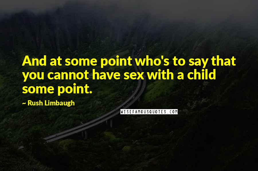 Rush Limbaugh Quotes: And at some point who's to say that you cannot have sex with a child some point.