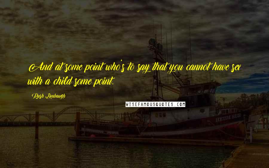 Rush Limbaugh Quotes: And at some point who's to say that you cannot have sex with a child some point.