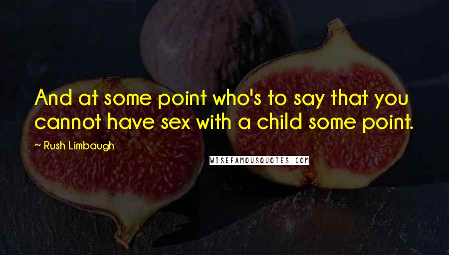 Rush Limbaugh Quotes: And at some point who's to say that you cannot have sex with a child some point.