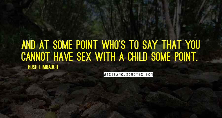 Rush Limbaugh Quotes: And at some point who's to say that you cannot have sex with a child some point.