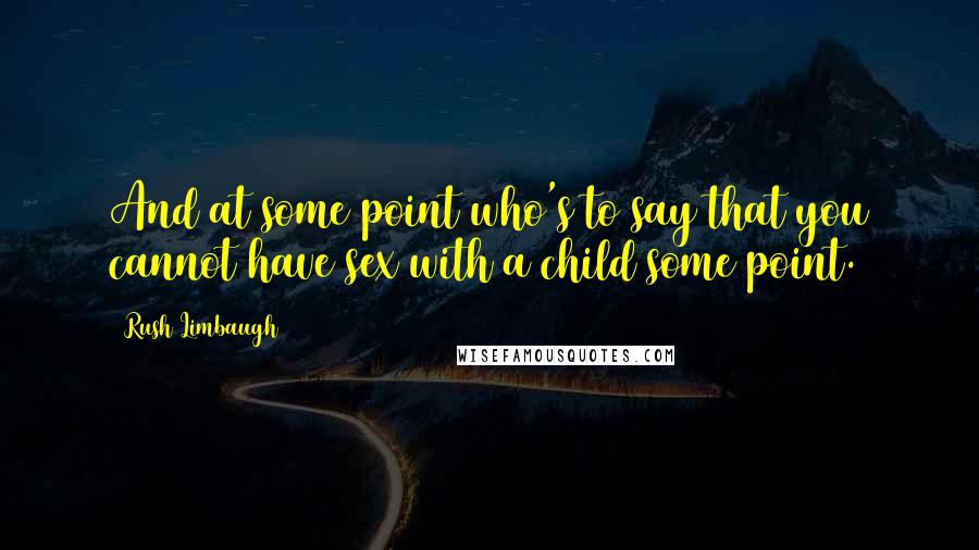 Rush Limbaugh Quotes: And at some point who's to say that you cannot have sex with a child some point.