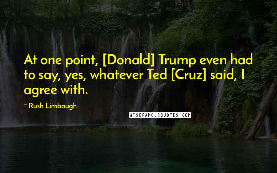 Rush Limbaugh Quotes: At one point, [Donald] Trump even had to say, yes, whatever Ted [Cruz] said, I agree with.