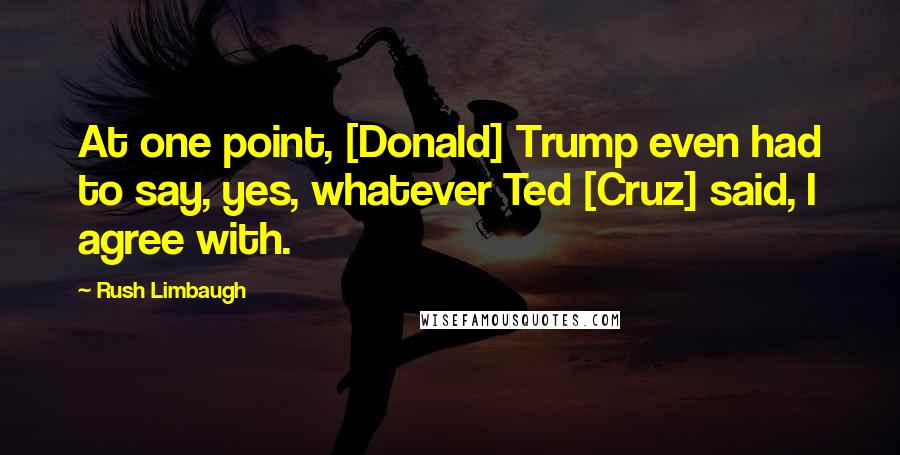 Rush Limbaugh Quotes: At one point, [Donald] Trump even had to say, yes, whatever Ted [Cruz] said, I agree with.