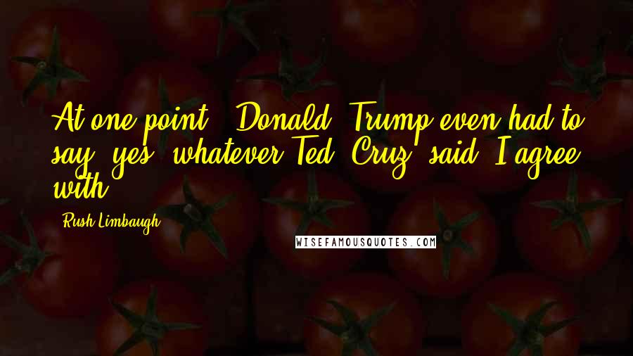 Rush Limbaugh Quotes: At one point, [Donald] Trump even had to say, yes, whatever Ted [Cruz] said, I agree with.