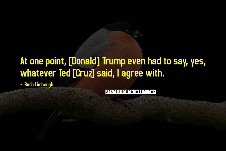 Rush Limbaugh Quotes: At one point, [Donald] Trump even had to say, yes, whatever Ted [Cruz] said, I agree with.