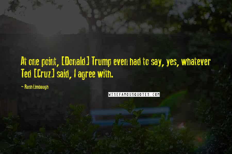 Rush Limbaugh Quotes: At one point, [Donald] Trump even had to say, yes, whatever Ted [Cruz] said, I agree with.