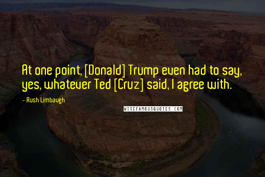 Rush Limbaugh Quotes: At one point, [Donald] Trump even had to say, yes, whatever Ted [Cruz] said, I agree with.