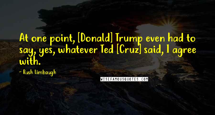 Rush Limbaugh Quotes: At one point, [Donald] Trump even had to say, yes, whatever Ted [Cruz] said, I agree with.