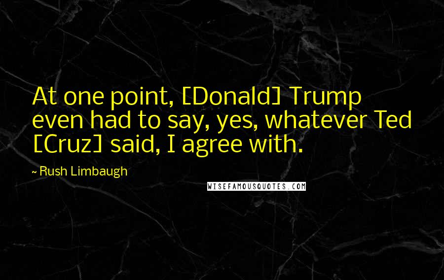 Rush Limbaugh Quotes: At one point, [Donald] Trump even had to say, yes, whatever Ted [Cruz] said, I agree with.