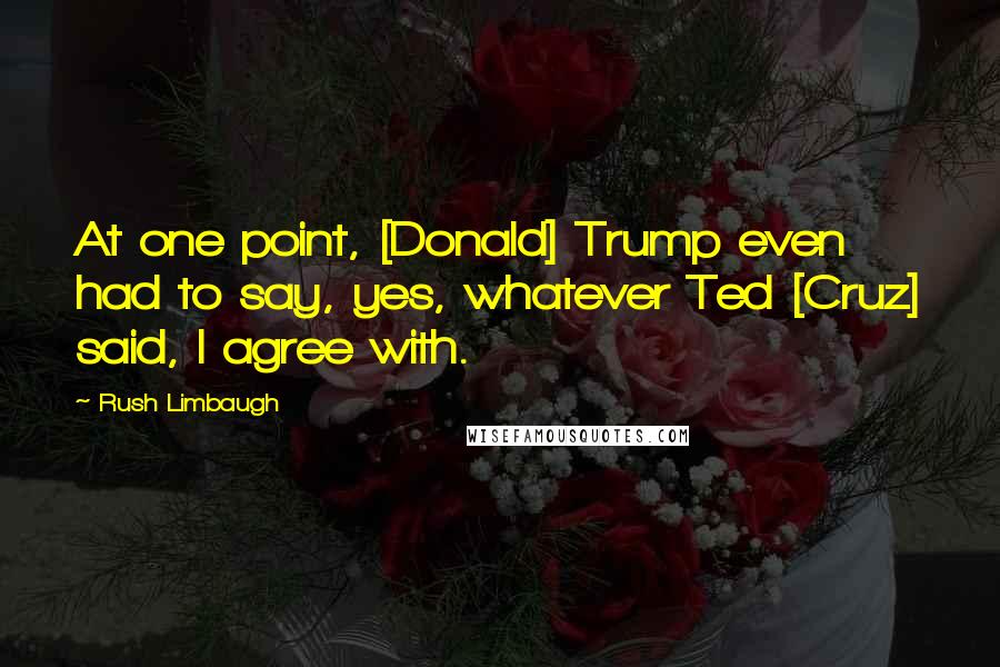 Rush Limbaugh Quotes: At one point, [Donald] Trump even had to say, yes, whatever Ted [Cruz] said, I agree with.