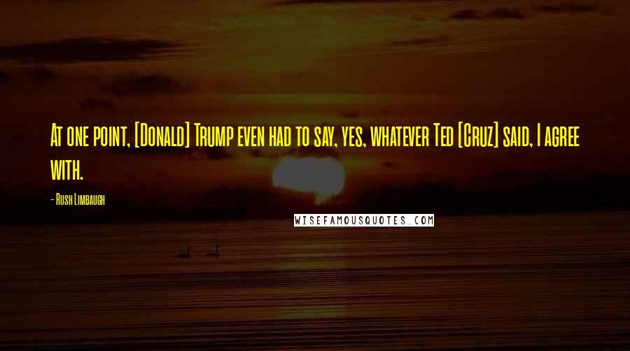 Rush Limbaugh Quotes: At one point, [Donald] Trump even had to say, yes, whatever Ted [Cruz] said, I agree with.