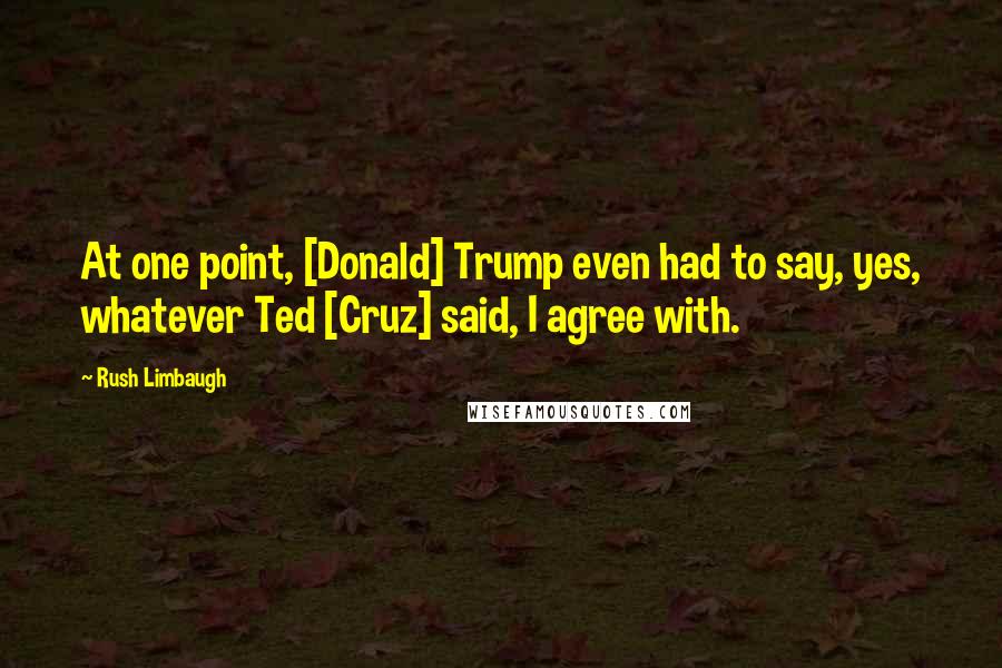 Rush Limbaugh Quotes: At one point, [Donald] Trump even had to say, yes, whatever Ted [Cruz] said, I agree with.