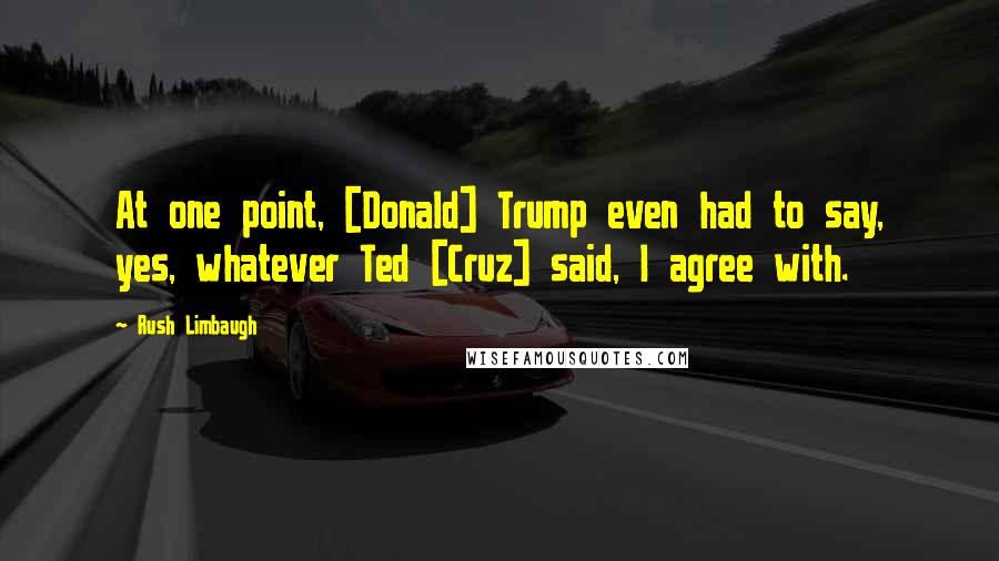Rush Limbaugh Quotes: At one point, [Donald] Trump even had to say, yes, whatever Ted [Cruz] said, I agree with.