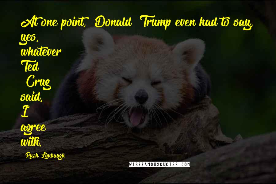 Rush Limbaugh Quotes: At one point, [Donald] Trump even had to say, yes, whatever Ted [Cruz] said, I agree with.