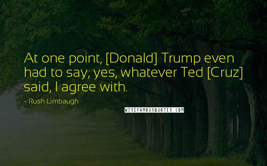 Rush Limbaugh Quotes: At one point, [Donald] Trump even had to say, yes, whatever Ted [Cruz] said, I agree with.