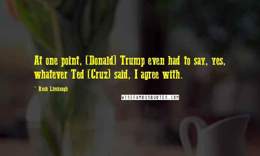 Rush Limbaugh Quotes: At one point, [Donald] Trump even had to say, yes, whatever Ted [Cruz] said, I agree with.