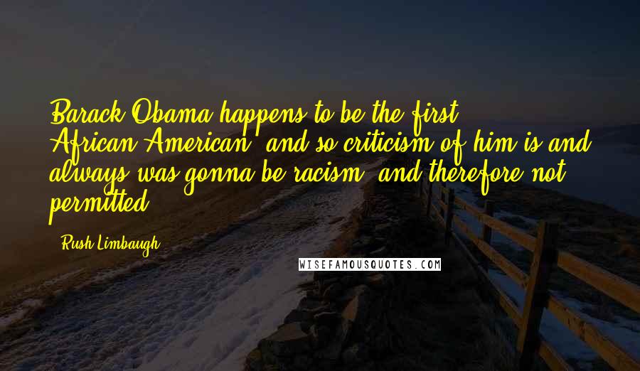 Rush Limbaugh Quotes: Barack Obama happens to be the first African-American, and so criticism of him is and always was gonna be racism, and therefore not permitted.