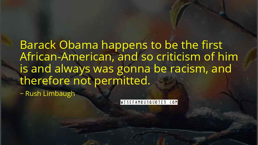 Rush Limbaugh Quotes: Barack Obama happens to be the first African-American, and so criticism of him is and always was gonna be racism, and therefore not permitted.