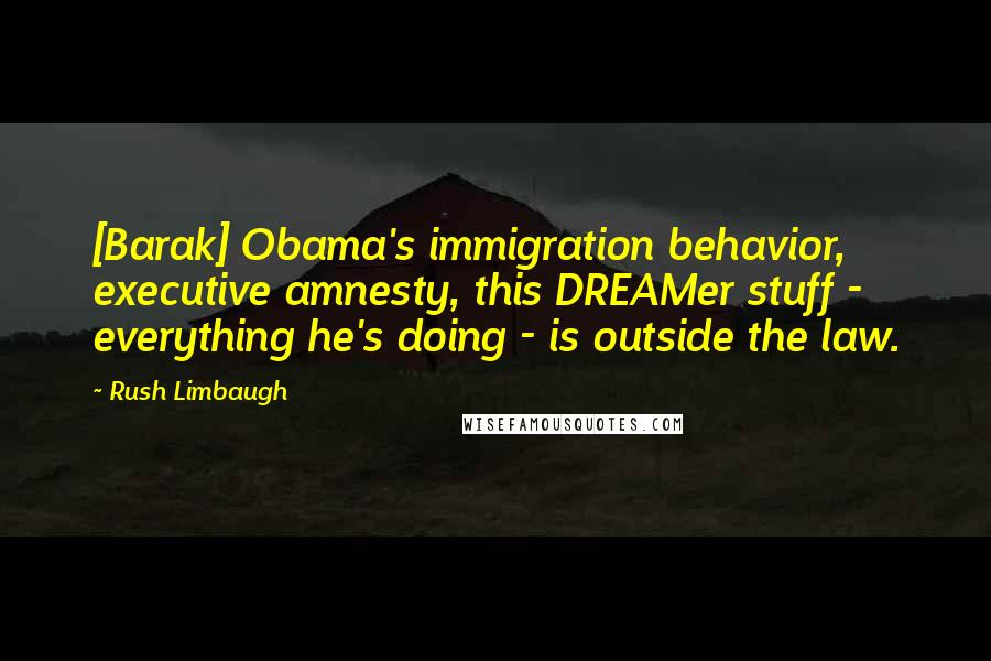 Rush Limbaugh Quotes: [Barak] Obama's immigration behavior, executive amnesty, this DREAMer stuff - everything he's doing - is outside the law.