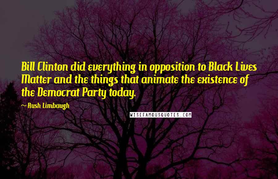 Rush Limbaugh Quotes: Bill Clinton did everything in opposition to Black Lives Matter and the things that animate the existence of the Democrat Party today.