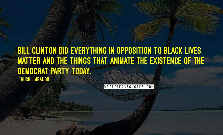 Rush Limbaugh Quotes: Bill Clinton did everything in opposition to Black Lives Matter and the things that animate the existence of the Democrat Party today.