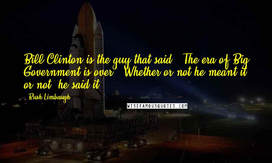 Rush Limbaugh Quotes: Bill Clinton is the guy that said, "The era of Big Government is over." Whether or not he meant it or not, he said it.