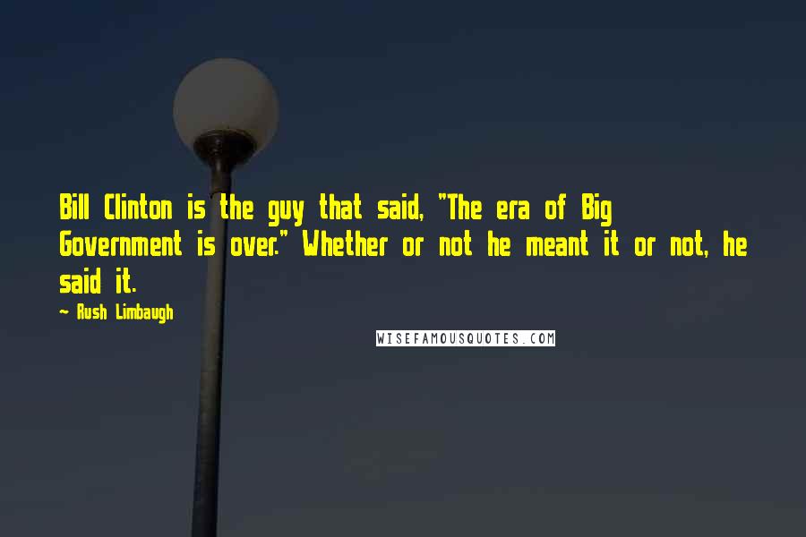 Rush Limbaugh Quotes: Bill Clinton is the guy that said, "The era of Big Government is over." Whether or not he meant it or not, he said it.