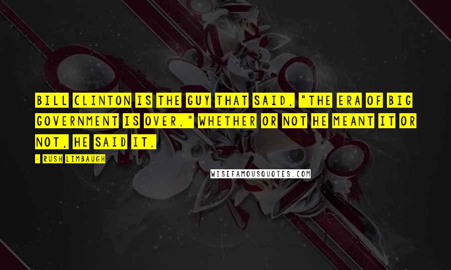 Rush Limbaugh Quotes: Bill Clinton is the guy that said, "The era of Big Government is over." Whether or not he meant it or not, he said it.