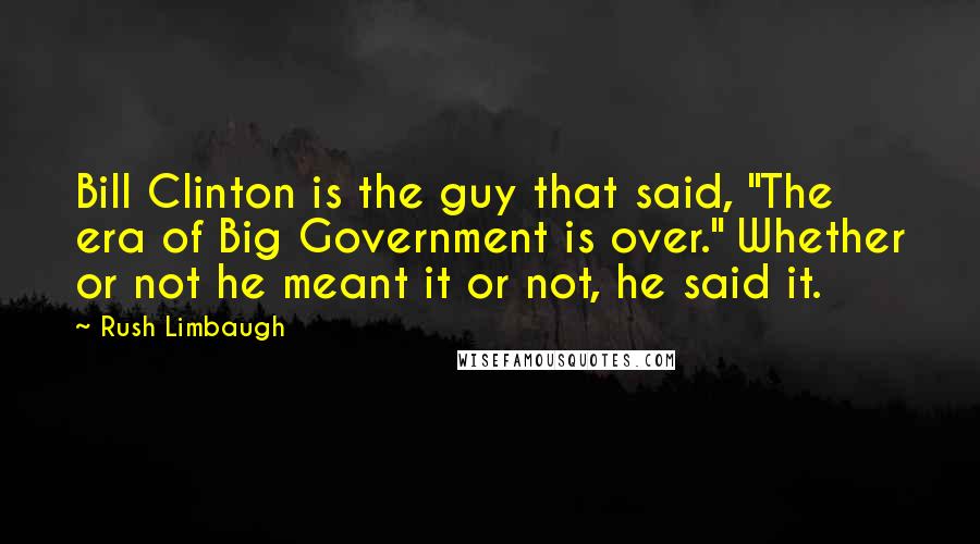 Rush Limbaugh Quotes: Bill Clinton is the guy that said, "The era of Big Government is over." Whether or not he meant it or not, he said it.