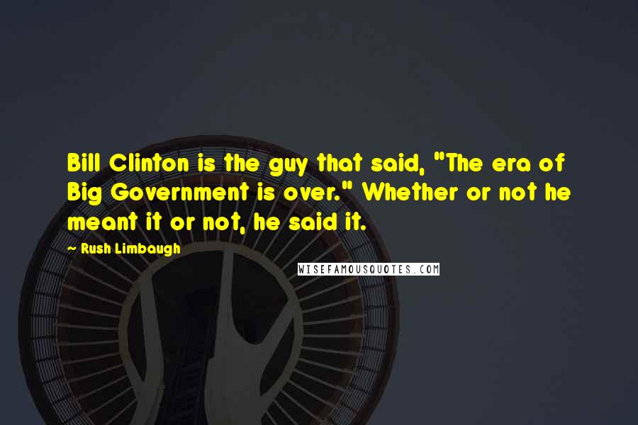 Rush Limbaugh Quotes: Bill Clinton is the guy that said, "The era of Big Government is over." Whether or not he meant it or not, he said it.