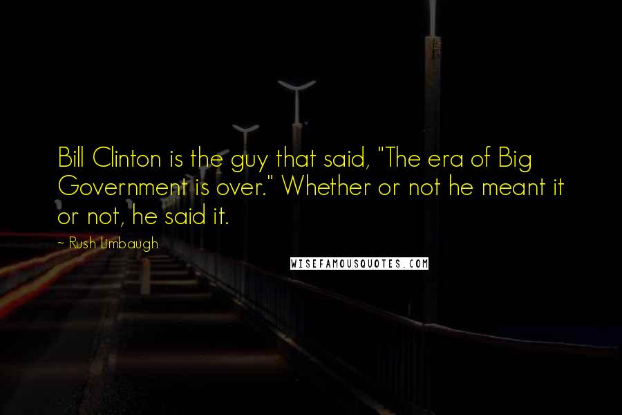 Rush Limbaugh Quotes: Bill Clinton is the guy that said, "The era of Big Government is over." Whether or not he meant it or not, he said it.