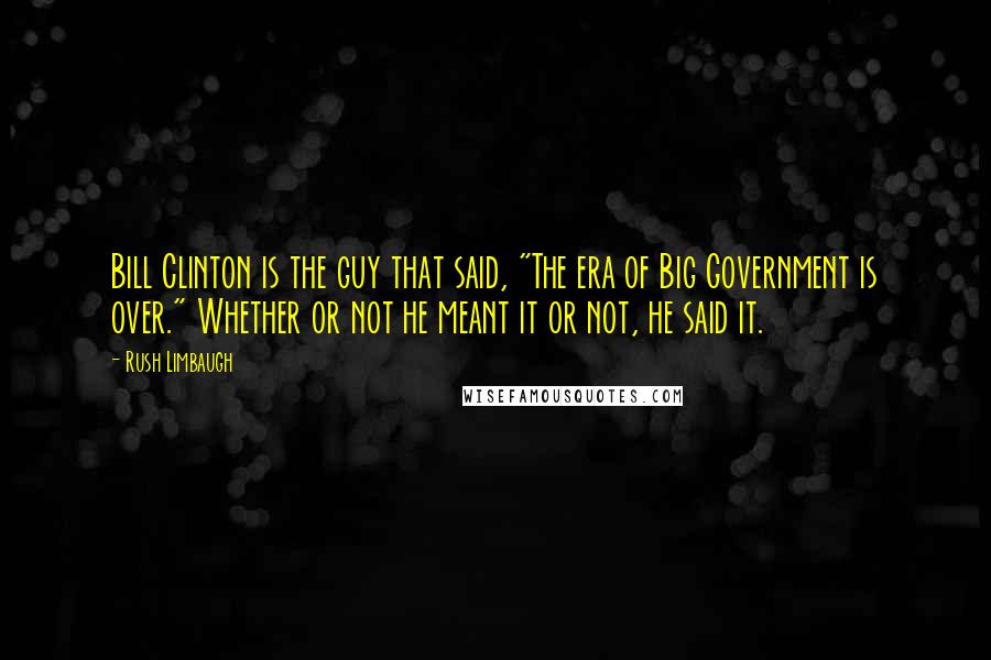 Rush Limbaugh Quotes: Bill Clinton is the guy that said, "The era of Big Government is over." Whether or not he meant it or not, he said it.