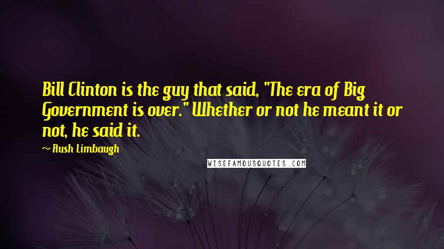 Rush Limbaugh Quotes: Bill Clinton is the guy that said, "The era of Big Government is over." Whether or not he meant it or not, he said it.