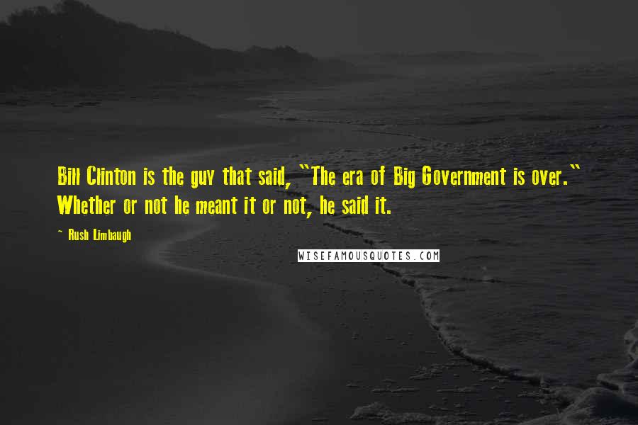 Rush Limbaugh Quotes: Bill Clinton is the guy that said, "The era of Big Government is over." Whether or not he meant it or not, he said it.