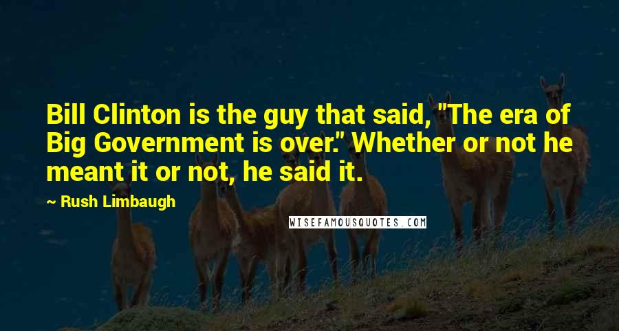 Rush Limbaugh Quotes: Bill Clinton is the guy that said, "The era of Big Government is over." Whether or not he meant it or not, he said it.