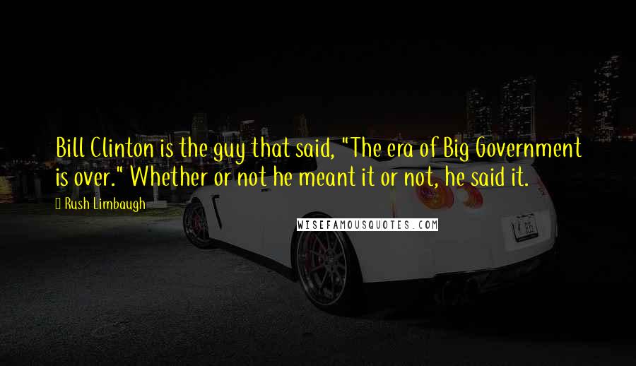Rush Limbaugh Quotes: Bill Clinton is the guy that said, "The era of Big Government is over." Whether or not he meant it or not, he said it.