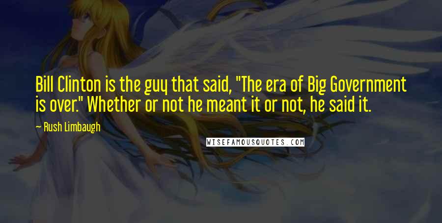 Rush Limbaugh Quotes: Bill Clinton is the guy that said, "The era of Big Government is over." Whether or not he meant it or not, he said it.