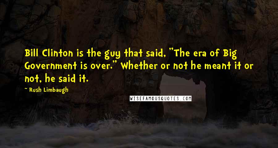 Rush Limbaugh Quotes: Bill Clinton is the guy that said, "The era of Big Government is over." Whether or not he meant it or not, he said it.