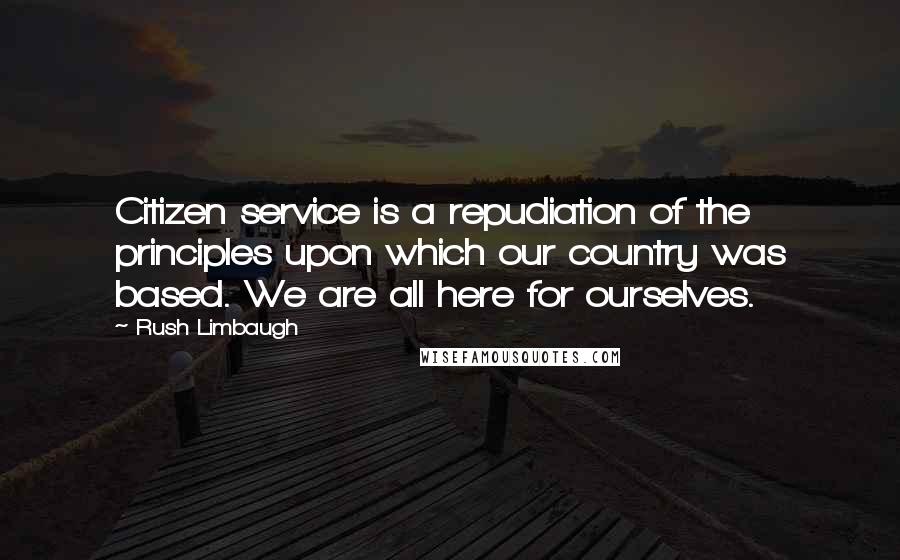 Rush Limbaugh Quotes: Citizen service is a repudiation of the principles upon which our country was based. We are all here for ourselves.