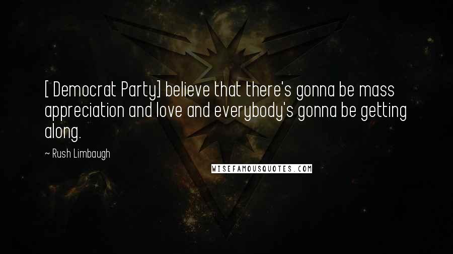 Rush Limbaugh Quotes: [ Democrat Party] believe that there's gonna be mass appreciation and love and everybody's gonna be getting along.