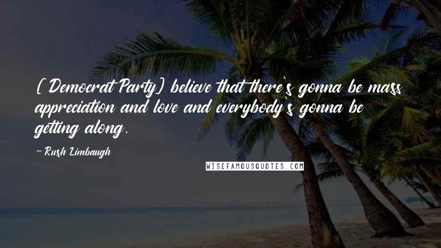 Rush Limbaugh Quotes: [ Democrat Party] believe that there's gonna be mass appreciation and love and everybody's gonna be getting along.